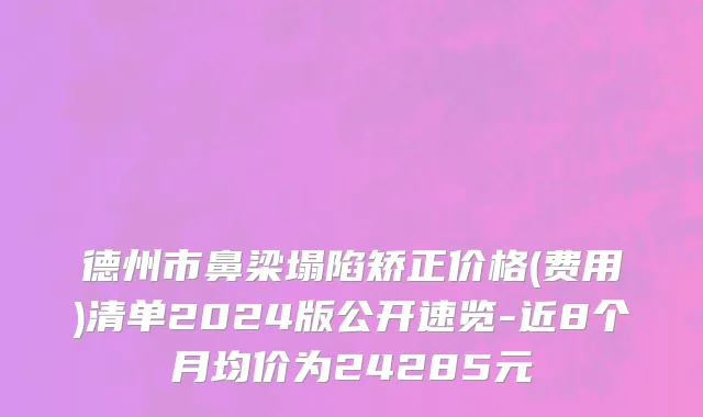 德州市鼻梁塌陷矫正价格(费用)清单2024版公开速览-近8个月均价为24285元