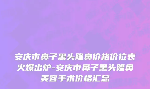 安庆市鼻子黑头隆鼻价格价位表火爆出炉-安庆市鼻子黑头隆鼻美容手术价格汇总
