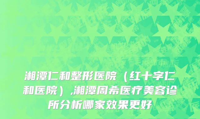 湘潭仁和整形医院（红十字仁和医院）,湘潭周希医疗美容诊所分析哪家效果更好
