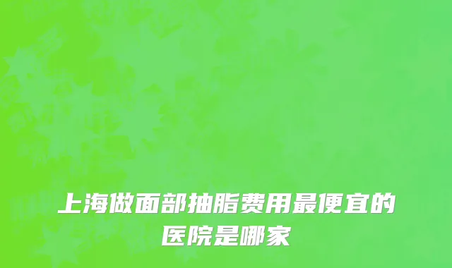 上海做面部抽脂费用最便宜的医院是哪家