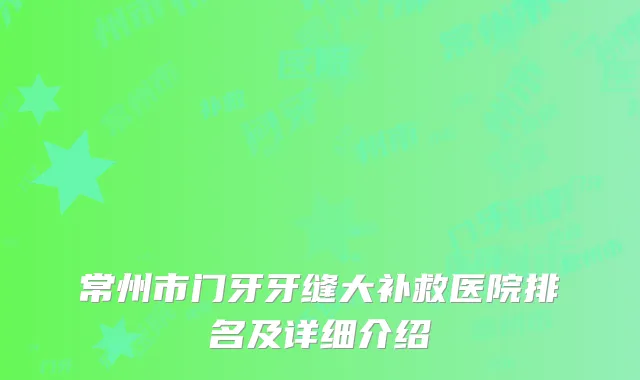 常州市门牙牙缝大补救医院排名及详细介绍