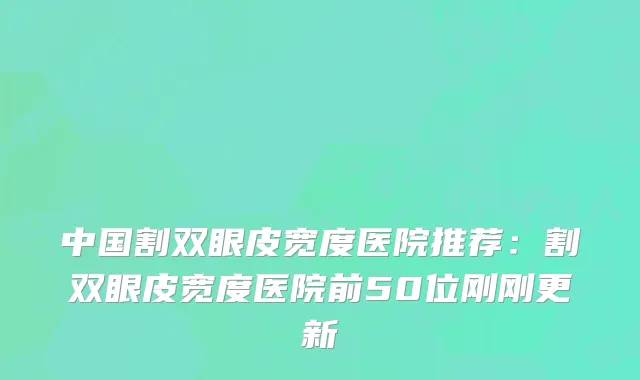 中国割双眼皮宽度医院推荐：割双眼皮宽度医院前50位刚刚更新