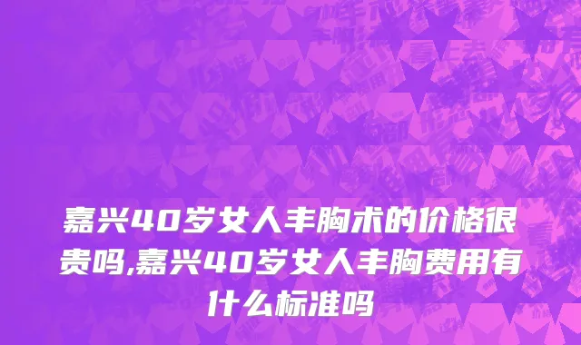 嘉兴40岁女人丰胸术的价格很贵吗,嘉兴40岁女人丰胸费用有什么标准吗