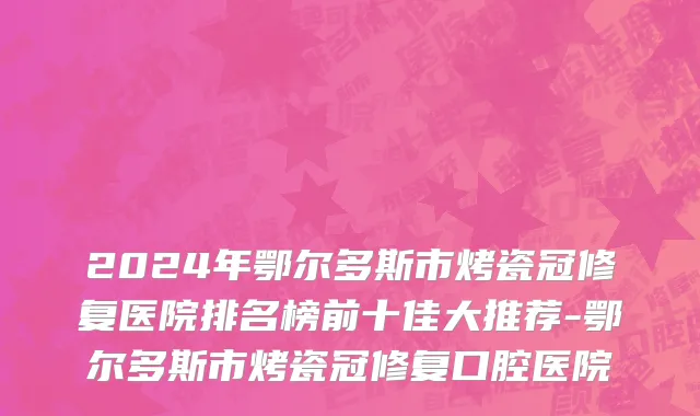 2024年鄂尔多斯市烤瓷冠修复医院排名榜前十佳大推荐-鄂尔多斯市烤瓷冠修复口腔医院