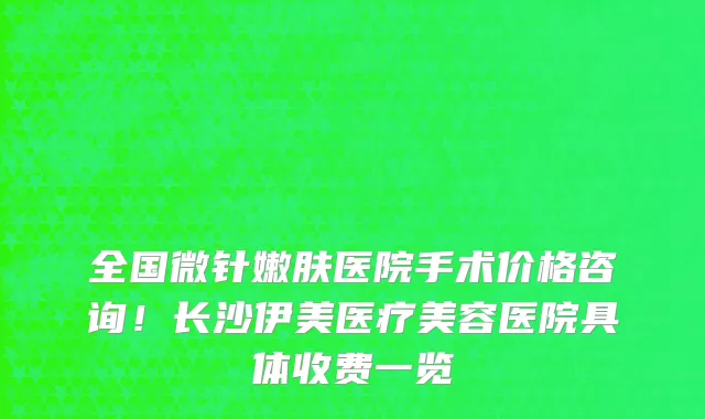 全国微针嫩肤医院手术价格咨询!长沙伊美医疗美容医院具体收费一览