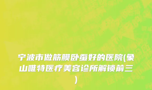 宁波市做筋膜卧蚕好的医院(象山唯特医疗美容诊所解锁前三)