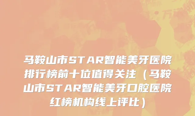 马鞍山市STAR智能美牙医院排行榜前十位值得关注（马鞍山市STAR智能美牙口腔医院红榜机构线上评比）
