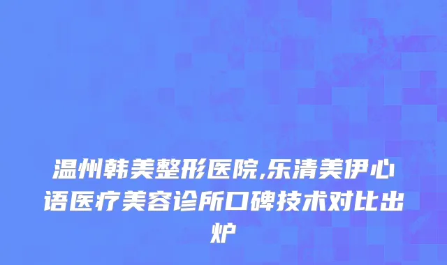 温州韩美整形医院,乐清美伊心语医疗美容诊所口碑技术对比出炉