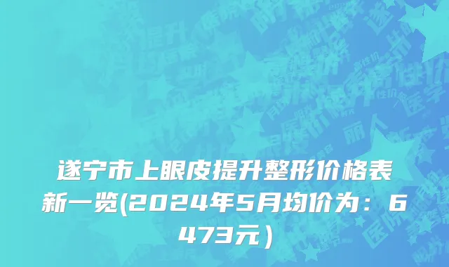 遂宁市上眼皮提升整形价格表新一览(2024年5月均价为：6473元）