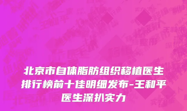 北京市自体脂肪组织移植医生排行榜前十佳明细发布-王和平医生深扒实力
