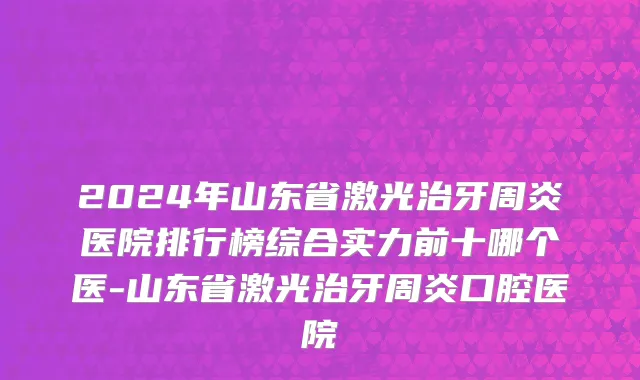 2024年山东省激光治牙周炎医院排行榜综合实力前十哪个医-山东省激光治牙周炎口腔医院