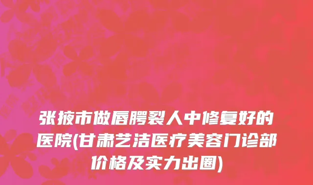 张掖市做唇腭裂人中修复好的医院(甘肃艺洁医疗美容门诊部价格及实力出圈)