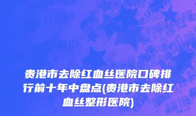 贵港市去除红血丝医院口碑排行前十年中盘点(贵港市去除红血丝整形医院)