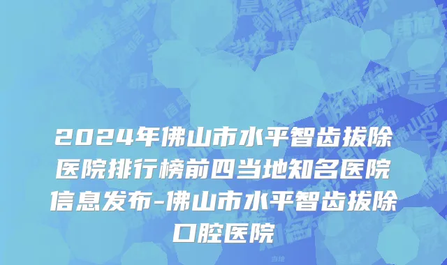 2024年佛山市水平智齿拔除医院排行榜前四当地知名医院信息发布-佛山市水平智齿拔除口腔医院