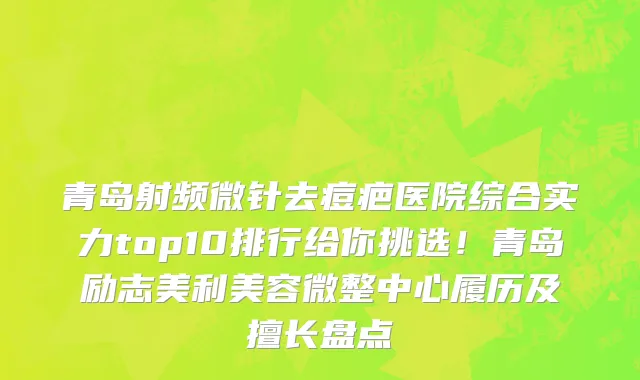 青岛射频微针去痘疤医院综合实力top10排行给你挑选！青岛励志美利美容微整中心履历及擅长盘点