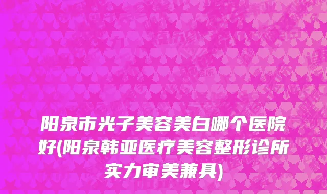 阳泉市光子美容美白哪个医院好(阳泉韩亚医疗美容整形诊所实力审美兼具)
