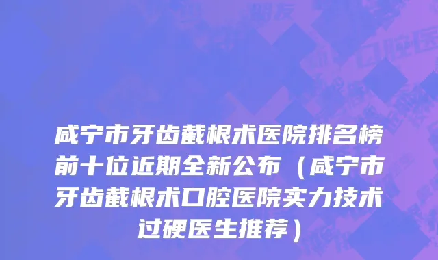 咸宁市牙齿截根术医院排名榜前十位近期全新公布（咸宁市牙齿截根术口腔医院实力技术过硬医生推荐）