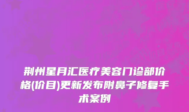 荆州星月汇医疗美容门诊部价格(价目)更新发布附鼻子修复手术案例