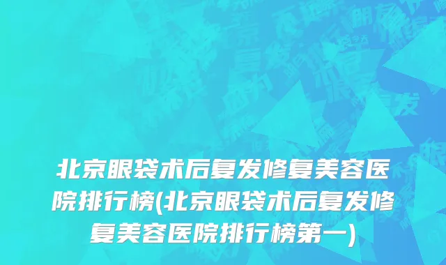 北京眼袋术后复发修复美容医院排行榜(北京眼袋术后复发修复美容医院排行榜第一)