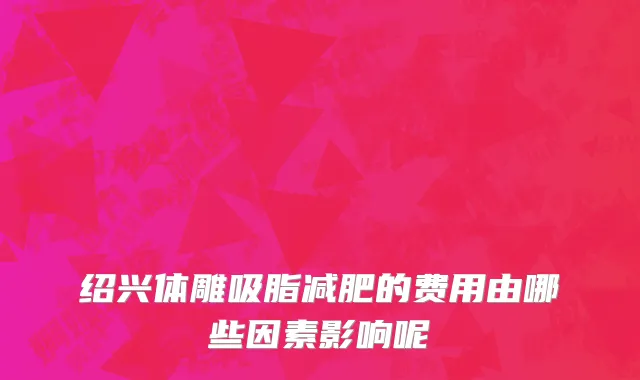 绍兴体雕吸脂减肥的费用由哪些因素影响呢