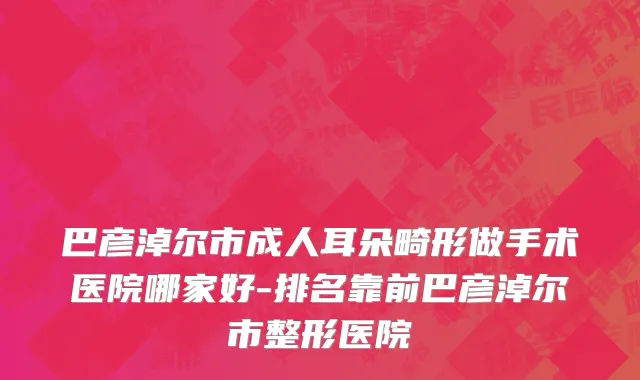 巴彦淖尔市成人耳朵畸形做手术医院哪家好-排名靠前巴彦淖尔市整形医院