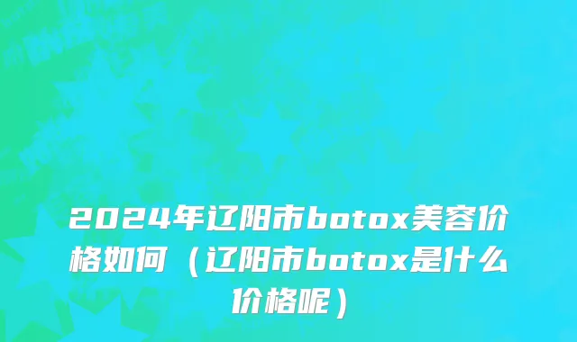2024年辽阳市botox美容价格如何（辽阳市botox是什么价格呢）