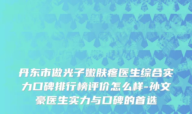 丹东市做光子嫩肤疼医生综合实力口碑排行榜评价怎么样-孙文豪医生实力与口碑的首选