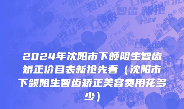 2024年沈阳市下颌阻生智齿矫正价目表新抢先看（沈阳市下颌阻生智齿矫正美容费用花多少）