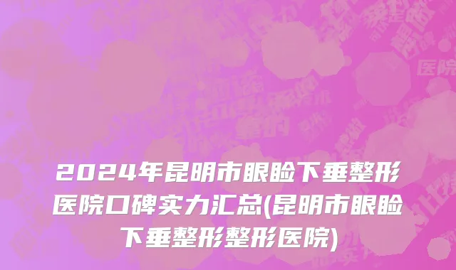 2024年昆明市眼睑下垂整形医院口碑实力汇总(昆明市眼睑下垂整形整形医院)