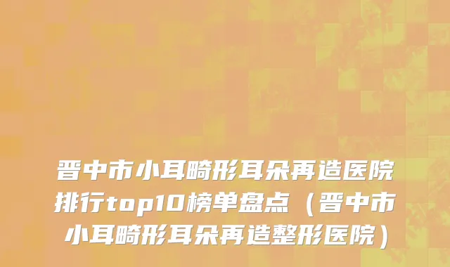 晋中市小耳畸形耳朵再造医院排行top10榜单盘点（晋中市小耳畸形耳朵再造整形医院）