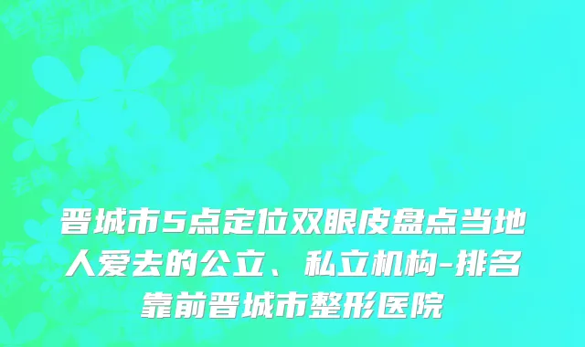 晋城市5点定位双眼皮盘点当地人爱去的公立、私立机构-排名靠前晋城市整形医院