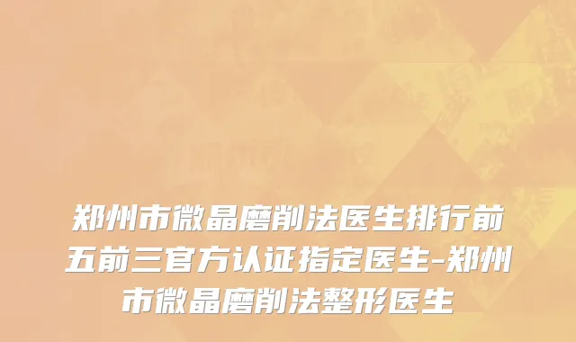 郑州市微晶磨削法医生排行前五前三官方认证指定医生-郑州市微晶磨削法整形医生