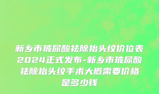 新乡市玻尿酸祛除抬头纹价位表2024正式发布-新乡市玻尿酸祛除抬头纹手术大概需要价格是多少钱