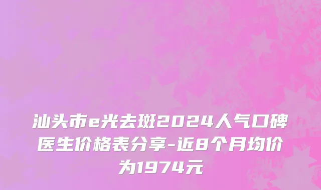 汕头市e光去斑2024人气口碑医生价格表分享-近8个月均价为1974元