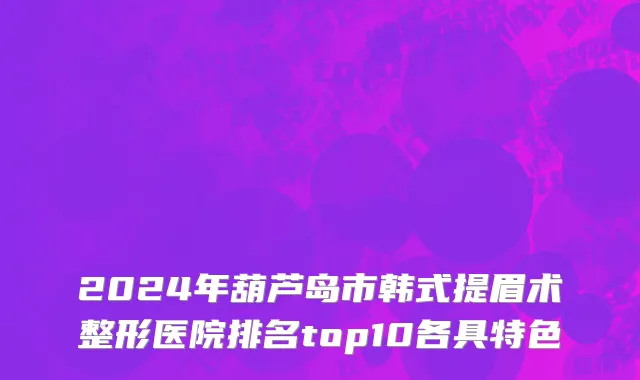 2024年葫芦岛市韩式提眉术整形医院排名top10各具特色