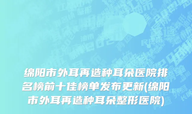 绵阳市外耳再造种耳朵医院排名榜前十佳榜单发布更新(绵阳市外耳再造种耳朵整形医院)