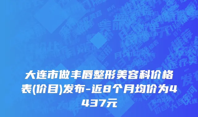 大连市做丰唇整形美容科价格表(价目)发布-近8个月均价为4437元