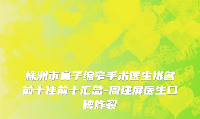 株洲市鼻子缩窄手术医生排名前十佳前十汇总-周建屏医生口碑炸裂