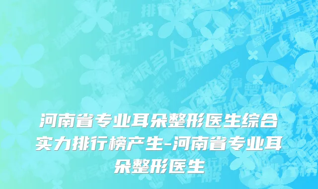 河南省专业耳朵整形医生综合实力排行榜产生-河南省专业耳朵整形医生