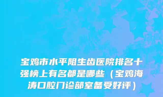 宝鸡市水平阻生齿医院排名十强榜上有名都是哪些（宝鸡海涛口腔门诊部室备受好评）