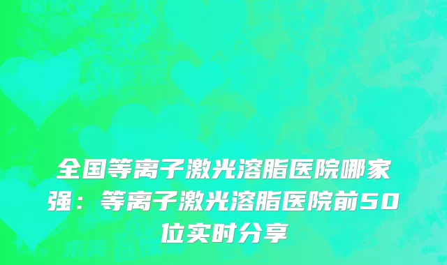 全国等离子激光溶脂医院哪家强：等离子激光溶脂医院前50位实时分享