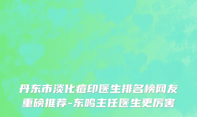 丹东市淡化痘印医生排名榜网友重磅推荐-东鸣主任医生更厉害