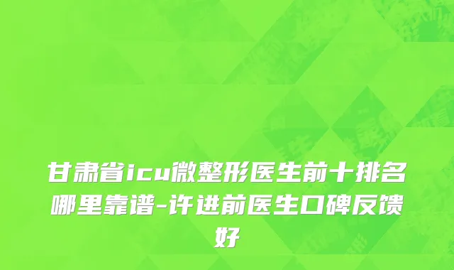 甘肃省icu微整形医生前十排名哪里靠谱-许进前医生口碑反馈好