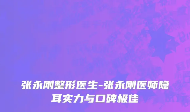 张永刚整形医生-张永刚医师隐耳实力与口碑极佳