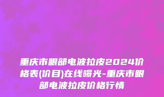 重庆市眼部电波拉皮2024价格表(价目)在线曝光-重庆市眼部电波拉皮价格行情