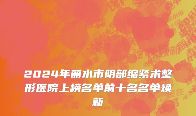 2024年丽水市阴部缩紧术整形医院上榜名单前十名名单焕新