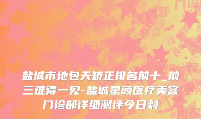 盐城市地包天矫正排名前十_前三难得一见-盐城星颜医疗美容门诊部详细测评今日料