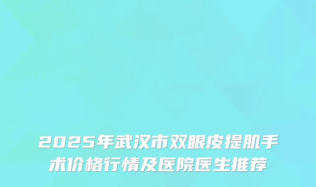 2025年武汉市双眼皮提肌手术价格行情及医院医生推荐