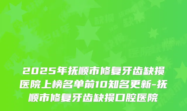 2025年抚顺市修复牙齿缺损医院上榜名单前10知名更新-抚顺市修复牙齿缺损口腔医院