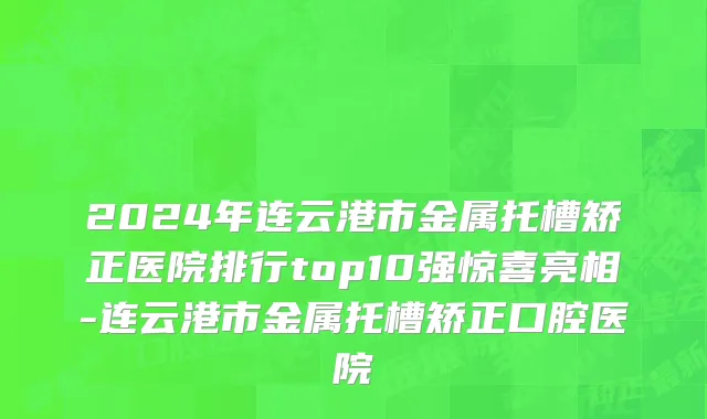 2024年连云港市金属托槽矫正医院排行top10强惊喜亮相-连云港市金属托槽矫正口腔医院